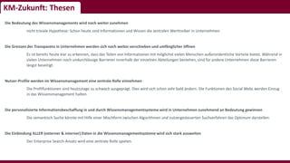 KM-Zukunft: Thesen
Die Bedeutung des Wissensmanagements wird noch weiter zunehmen
nicht triviale Hypothese: Schon heute sind Informationen und Wissen die zentralen Werttreiber in Unternehmen.
Die Grenzen der Transparenz in Unternehmen werden sich noch weiter verschieben und umfänglicher öffnen
Es ist bereits heute klar zu erkennen, dass das Teilen von Informationen mit möglichst vielen Menschen außerordentliche Vorteile bietet. Während in
vielen Unternehmen noch undurchlässige Barrieren innerhalb der einzelnen Abteilungen bestehen, sind für andere Unternehmen diese Barrieren
längst beseitigt.
Nutzer-Profile werden im Wissensmanagement eine zentrale Rolle einnehmen
Die Profilfunktionen sind heutzutage zu schwach ausgeprägt. Dies wird sich schon sehr bald ändern. Die Funktionen des Social Webs werden Einzug
in das Wissensmanagement halten.
Die personalisierte Informationsbeschaffung in und durch Wissensmanagementsysteme wird in Unternehmen zunehmend an Bedeutung gewinnen
Die semantisch Suche könnte mit Hilfe einer Mischform zwischen Algorithmen und nutzergesteuerten Suchverfahren das Optimum darstellen.
Die Einbindung ALLER (externer & interner) Daten in die Wissensmanagementsysteme wird sich stark ausweiten
Der Enterprise Search-Ansatz wird eine zentrale Rolle spielen.
 