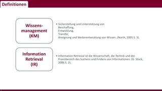 Definitionen
5
• Sicherstellung und Unterstützung von
Beschaffung,
Entwicklung,
Transfer,
Aneignung und Weiterentwicklung von Wissen. (North, 2005 S. 3).
Wissens-
management
(KM)
• Information Retrieval ist die Wissenschaft, die Technik und der
Praxisbereich des Suchens und Findens von Informationen. (G. Stock,
2006 S. 2).
Information
Retrieval
(IR)
 
