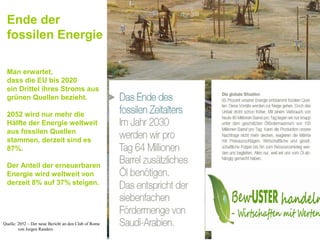 Ende der
 fossilen Energie

 Man erwartet,
 dass die EU bis 2020
 ein Drittel ihres Stroms aus
 grünen Quellen bezieht.

 2052 wird nur mehr die
 Hälfte der Energie weltweit
 aus fossilen Quellen
 stammen, derzeit sind es
 87%.

 Der Anteil der erneuerbaren
 Energie wird weltweit von
 derzeit 8% auf 37% steigen.




Quelle: 2052 – Der neue Bericht an den Club of Rome
        von Jorgen Randers
 