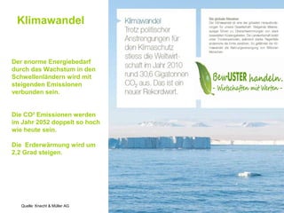 Klimawandel


Der enorme Energiebedarf
durch das Wachstum in den
Schwellenländern wird mit
steigenden Emissionen
verbunden sein.


Die CO² Emissionen werden
im Jahr 2052 doppelt so hoch
wie heute sein.

Die Erderwärmung wird um
2,2 Grad steigen.




   Quelle: Knecht & Müller AG
 