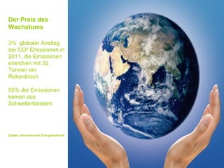 Der Preis des
Wachstums

3% globaler Anstieg
der CO² Emissionen in
2011, die Emissionen
erreichen mit 32
Tonnen ein
Rekordhoch

55% der Emissionen
kamen aus
Schwellenländern




Quelle: internationale Energiebehörde
 