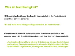 Was ist Nachhaltigkeit?

1713 erstmalige Erwähnung des Begriffs Nachhaltigkeit in der Forstwirtschaft
durch Hans Carl von Carlowitz:


“Es soll nicht mehr Holz geschlagen werden, als nachwächst.“



Die bedeutenste Definition von Nachhaltigkeit stammt aus dem Bericht „Our
common future“ der Brundtland-Kommission aus dem Jahr 1987, in dem es heißt:


   „Nachhaltige Entwicklung ist eine Entwicklung, die den Bedürfnissen
   der heutigen Generation entspricht, ohne die Möglichkeiten künftiger
   Generationen zu gefährden, ihre eigenen Bedürfnisse zu befriedigen.“
 