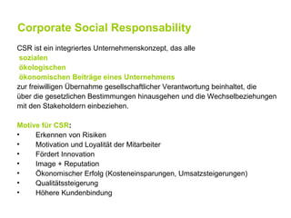 Corporate Social Responsability
CSR ist ein integriertes Unternehmenskonzept, das alle
 sozialen
 ökologischen
 ökonomischen Beiträge eines Unternehmens
zur freiwilligen Übernahme gesellschaftlicher Verantwortung beinhaltet, die
über die gesetzlichen Bestimmungen hinausgehen und die Wechselbeziehungen
mit den Stakeholdern einbeziehen.

Motive für CSR:
•    Erkennen von Risiken
•    Motivation und Loyalität der Mitarbeiter
•    Fördert Innovation
•    Image + Reputation
•    Ökonomischer Erfolg (Kosteneinsparungen, Umsatzsteigerungen)
•    Qualitätssteigerung
•    Höhere Kundenbindung
 
