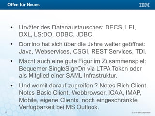 © 2016 IBM Corporation10
• Urväter des Datenaustausches: DECS, LEI,
DXL, LS:DO, ODBC, JDBC.
• Domino hat sich über die Jahre weiter geöffnet:
Java, Webservices, OSGI, REST Services, TDI.
• Macht auch eine gute Figur im Zusammenspiel:
Bequemer SingleSignOn via LTPA Token oder
als Mitglied einer SAML Infrastruktur.
• Und womit darauf zugreifen ? Notes Rich Client,
Notes Basic Client, Webbrowser, ICAA, IMAP,
Mobile, eigene Clients, noch eingeschränkte
Verfügbarkeit bei MS Outlook.
Offen für Neues
 