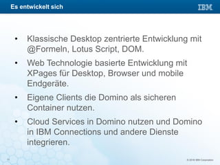 © 2016 IBM Corporation11
• Klassische Desktop zentrierte Entwicklung mit
@Formeln, Lotus Script, DOM.
• Web Technologie basierte Entwicklung mit
XPages für Desktop, Browser und mobile
Endgeräte.
• Eigene Clients die Domino als sicheren
Container nutzen.
• Cloud Services in Domino nutzen und Domino
in IBM Connections und andere Dienste
integrieren.
Es entwickelt sich
 