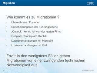 © 2016 IBM Corporation12
Wie kommt es zu Migrationen ?
• Übernahmen / Fusionen
• Entscheidungen in der Führungsebene
• „Outlook“ kenne ich von der letzten Firma
• Golfplatz, Tennisplatz, Karibik
• Lizenzverhandlungen mit Microsoft
• Lizenzverhandlungen mit IBM
Fazit: In den wenigstens Fällen gehen
Migrationen von einer zwingenden technischen
Notwendigkeit aus.
Migration
 