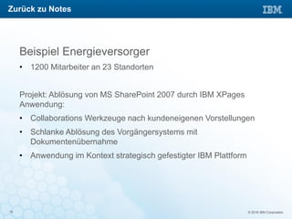 © 2016 IBM Corporation15
Beispiel Energieversorger
• 1200 Mitarbeiter an 23 Standorten
Projekt: Ablösung von MS SharePoint 2007 durch IBM XPages
Anwendung:
• Collaborations Werkzeuge nach kundeneigenen Vorstellungen
• Schlanke Ablösung des Vorgängersystems mit
Dokumentenübernahme
• Anwendung im Kontext strategisch gefestigter IBM Plattform
Zurück zu Notes
 