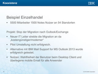 © 2016 IBM Corporation16
Beispiel Einzelhandel
• 5500 Mitarbeiter 1500 Notes Nutzer an 54 Standorten
Projekt: Stop der Migration nach Outlook/Exchange
• Neuer IT Leiter strebte die Migration an da
„kostengünstiger/moderner“
• Pilot Umstellung nicht erfolgreich.
• Alternative mit IBM Mail Support for MS Outlook 2013 wurde
erfolgreich getestet.
• Nutzen: Wahlfreiheit der Benutzer beim Desktop Client und
überlegene mobile Email für alle Anwender
Koexistenz
 