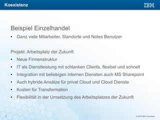 © 2016 IBM Corporation17
Beispiel Einzelhandel
• Ganz viele Mitarbeiter, Standorte und Notes Benutzer
Projekt: Arbeitsplatz der Zukunft
• Neue Firmenstruktur
• IT als Dienstleistung mit schlanken Clients, flexibel und schnell
• Integration mit beliebigen internen Diensten auch MS Sharepoint
• Auch hybride Ansätze für privat Cloud und Cloud Dienste
• Kosten für Transformation
• Flexibilität in der Umsetzung des Arbeitsplatzes der Zukunft
Koexistenz
 