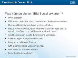 © 2016 IBM Corporation18
Was können sie von IBM Social erwarten ?
• Inhi Superstar
• IBM Verse: Jeder hat einen persönlichen Assistenten verdient.
• Hybrides Betriebsmodell wird immer einfacher.
• Native Notes Anwendungen im Browser werden noch besser,
auch in der Cloud und mit Bluemix auch voll clever.
• Alle Dienste auch mobile durchgehend verfügbar.
• Anwendungen übergreifend nutzbar.
• Integration beliebiger Dienste.
• IBM Bluemix: Keine Grenzen für Apps.
• IBM Verse on premises kommt.
• Sicherheit bleibt wichtig !!!
Zukuft und die Connect 2016
 
