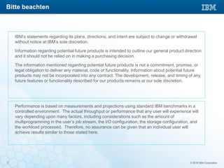 © 2016 IBM Corporation2
IBM’s statements regarding its plans, directions, and intent are subject to change or withdrawal
without notice at IBM’s sole discretion.
Information regarding potential future products is intended to outline our general product direction
and it should not be relied on in making a purchasing decision.
The information mentioned regarding potential future products is not a commitment, promise, or
legal obligation to deliver any material, code or functionality. Information about potential future
products may not be incorporated into any contract. The development, release, and timing of any
future features or functionality described for our products remains at our sole discretion.
Performance is based on measurements and projections using standard IBM benchmarks in a
controlled environment. The actual throughput or performance that any user will experience will
vary depending upon many factors, including considerations such as the amount of
multiprogramming in the user’s job stream, the I/O configuration, the storage configuration, and
the workload processed. Therefore, no assurance can be given that an individual user will
achieve results similar to those stated here.
Bitte beachten
 