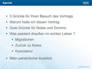 © 2016 IBM Corporation5
• 3 Gründe für Ihren Besuch des Vortrags
• Warum halte ich diesen Vortrag
• Gute Gründe für Notes und Domino
• Was passiert draußen im echten Leben ?
• Migrationen
• Zurück zu Notes
• Koexistenz
• Mein persönlicher Ausblick
Agenda
 