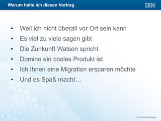 © 2016 IBM Corporation7
• Weil ich nicht überall vor Ort sein kann
• Es viel zu viele sagen gibt
• Die Zunkunft Watson spricht
• Domino ein cooles Produkt ist
• Ich Ihnen eine Migration ersparen möchte
• Und es Spaß macht…
Warum halte ich diesen Vortrag
 