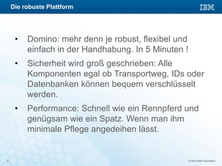 © 2016 IBM Corporation9
• Domino: mehr denn je robust, flexibel und
einfach in der Handhabung. In 5 Minuten !
• Sicherheit wird groß geschrieben: Alle
Komponenten egal ob Transportweg, IDs oder
Datenbanken können bequem verschlüsselt
werden.
• Performance: Schnell wie ein Rennpferd und
genügsam wie ein Spatz. Wenn man ihm
minimale Pflege angedeihen lässt.
Die robuste Plattform
 
