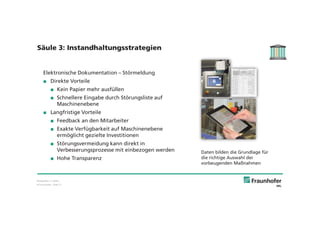 © Fraunhofer · Slide 12
Elektronische Dokumentation – Störmeldung
Direkte Vorteile
Kein Papier mehr ausfüllen
Schnellere Eingabe durch Störungsliste auf
Maschinenebene
Langfristige Vorteile
Feedback an den Mitarbeiter
Exakte Verfügbarkeit auf Maschinenebene
ermöglicht gezielte Investitionen
Störungsvermeidung kann direkt in
Verbesserungsprozesse mit einbezogen werden
Hohe Transparenz
Daten bilden die Grundlage für
die richtige Auswahl der
vorbeugenden Maßnahmen
Säule 3: Instandhaltungsstrategien
Bildquellen: T. Heller,
 