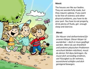 Moral: 
The houses are like our bodies. 
They are wonderfully made, but they require upkeep. If you want 
to be free of sickness and other physical problems, you have to do your part. You have to eat properly, drink plenty of fluids, get enough sleep and exercise. 
Moral: Die Häuser sind stellvertretend für unseren Körper. Dieser Körper ist wunderbar – doch er muss gepflegt werden. Wenn du von Krankheit und anderen physischen Problemen verschont bleiben möchtest, musst du deinen Teil dazu beitragen. Du musst dich vernünftig ernähren, viel Flüssigkeit zu dir nehmen, ausreichend schlafen und dich genügend bewegen.  