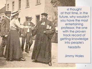 «I thought
at that time, in the
future, why wouldn't
you have the most
entertaining
professor, the one
with the proven
track record of
getting knowledge
into people's
heads?»
Jimmy Wales

 