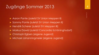 Zugänge Sommer 2013
 Aaron Pante (zuletzt SV Union Meppen II)
 Sammy Pante (zuletzt SV Union Meppen II)
 Hendrik Scherer (zuletzt SV Meppen III)
 Markus Dawid (zuletzt Concordia Schöninghsdorf)
 Christoph Egbers (eigene Jugend)
 Michael Johanningmeier (eigene Jugend)
4
 