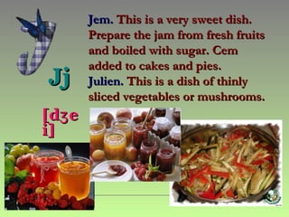 Jem. This is a very sweet dish.
        Prepare the jam from fresh fruits
        and boiled with sugar. Cem
        added to cakes and pies.
Jj      Julien. This is a dish of thinly
               ​
        sliced vegetables or mushrooms.
[dʒ e
i]
 