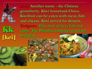 Kiwi. Another name - the Chinese
        gooseberry. Kiwi homeland China.
        Kiwifruit can be eaten with meat, fish
        and cheese. Kiwi served for dessert.
        Kedgeree. This stew of rice, fish and
Kk      curry. The British sometimes eat it for
        breakfast.
[kei]
 