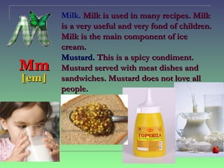 Milk. Milk is used in many recipes. Milk
       is a very useful and very fond of children.
       Milk is the main component of ice
       cream.
       Mustard. This is a spicy condiment.
Mm     Mustard served with meat dishes and
[em]   sandwiches. Mustard does not love all
       people.
 