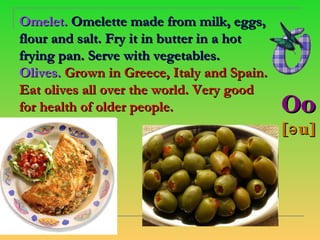 ​
Omelet. Omelette made from milk, eggs,
flour and salt. Fry it in butter in a hot
frying pan. Serve with vegetables.
Olives. Grown in Greece, Italy and Spain.
Eat olives all over the world. Very good
for health of older people.                 Oo
                                            [ə u]
 