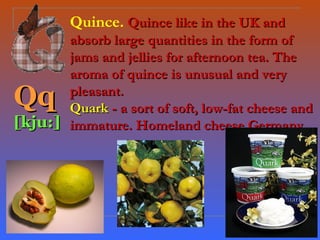 Quince. Quince like in the UK and
       absorb large quantities in the form of
       jams and jellies for afternoon tea. The
       aroma of quince is unusual and very
Qq     pleasant.
       Quark - a sort of soft, low-fat cheese and
[kju:] immature. Homeland cheese Germany.
 