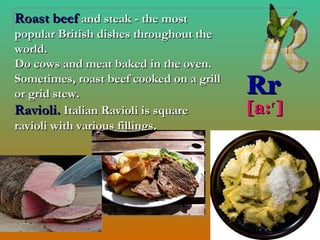 Roast beef and steak - the most
popular British dishes throughout the
world.
Do cows and meat baked in the oven.
Sometimes, roast beef cooked on a grill
or grid stew.                             Rr
Ravioli. Italian Ravioli is square        [a:ʳ ]
ravioli with various fillings.
 