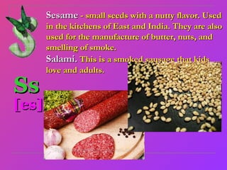 Sesame - small seeds with a nutty flavor. Used
       in the kitchens of East and India. They are also
       used for the manufacture of butter, nuts, and
       smelling of smoke.
       Salami. This is a smoked sausage that kids
       love and adults.

Ss
[es]
 