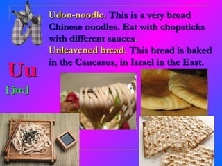 Udon-noodle. This is a very broad
         Chinese noodles. Eat with chopsticks
         with different sauces.
         Unleavened bread. This bread is baked
         in the Caucasus, in Israel in the East.
Uu
[ ju:]
 