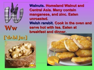 Walnuts. Homeland Walnut and
               Central Asia. Many contain
               manganese, and zinc. Eaten
               unroasted.
               Welsh rarebit. Cook in the oven and
Ww             serve hot with tea. Eaten at
               breakfast and dinner.
['dʌ bl ju:]
 