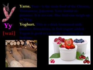 Yams. Yam - is the main food of the Chinese,
        Vietnamese, Japanese. Yam similar to
        potatoes. It is not raw. One fruit can weigh up
        to 70 kg.
        Yoghurt. This is a thick fermented milk
Yy      product. Sometimes, in fruit yogurt added.
[wai]   Yogurt is good to eat in the morning or at
        bedtime.
 