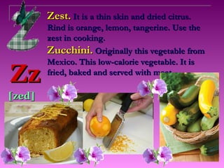 Zest. It is a thin skin and dried citrus.
        Rind is orange, lemon, tangerine. Use the
        zest in cooking.
        Zucchini. Originally this vegetable from
        Mexico. This low-calorie vegetable. It is
Zz      fried, baked and served with meat.

[zed]
 