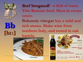 Beef Stroganoff - a dish of meat.
         This Russian food. Meat in cream
         sauce.
         Balsamic vinegar has a mild and
Bb       rich aroma. Make wine from
         northern Italy, and stored in oak
[bɪ :]
         barrels.
 