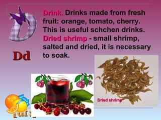 ​
         Drink. Drinks made from fresh
         fruit: orange, tomato, cherry.
         This is useful schchen drinks.
         Dried shrimp - small shrimp,
         salted and dried, it is necessary
Dd       to soak.




                         Dried shrimp


[dɪ :]
 