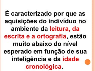 É caracterizado por que as
aquisições do indivíduo no
ambiente da leitura, da
escrita e a ortografia, estão
muito abaixo do nível
esperado em função de sua
inteligência e da idade
cronológica.
 