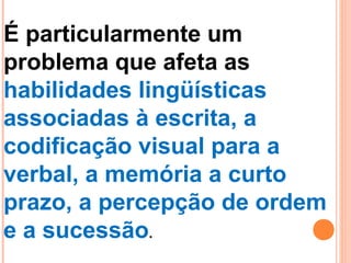 É particularmente um
problema que afeta as
habilidades lingüísticas
associadas à escrita, a
codificação visual para a
verbal, a memória a curto
prazo, a percepção de ordem
e a sucessão.
 