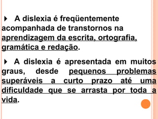  A dislexia é freqüentemente
acompanhada de transtornos na
aprendizagem da escrita, ortografia,
gramática e redação.
 A dislexia é apresentada em muitos
graus, desde pequenos problemas
superáveis a curto prazo até uma
dificuldade que se arrasta por toda a
vida.
 