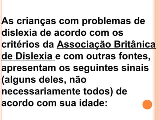 As crianças com problemas de
dislexia de acordo com os
critérios da Associação Britânica
de Dislexia e com outras fontes,
apresentam os seguintes sinais
(alguns deles, não
necessariamente todos) de
acordo com sua idade:
 