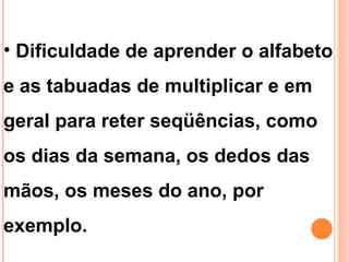 • Dificuldade de aprender o alfabeto
e as tabuadas de multiplicar e em
geral para reter seqüências, como
os dias da semana, os dedos das
mãos, os meses do ano, por
exemplo.
 