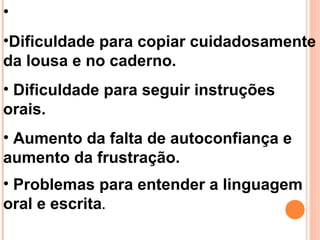 •
•Dificuldade para copiar cuidadosamente
da lousa e no caderno.
• Dificuldade para seguir instruções
orais.
• Aumento da falta de autoconfiança e
aumento da frustração.
• Problemas para entender a linguagem
oral e escrita.
 