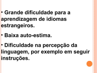 • Grande dificuldade para a
aprendizagem de idiomas
estrangeiros.
• Baixa auto-estima.
• Dificuldade na percepção da
linguagem, por exemplo em seguir
instruções.
 