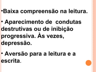 •Baixa compreensão na leitura.
• Aparecimento de condutas
destrutivas ou de inibição
progressiva. Às vezes,
depressão.
• Aversão para a leitura e a
escrita.
 
