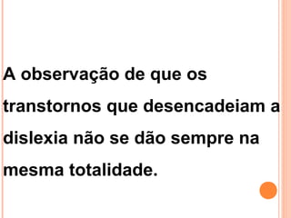 A observação de que os
transtornos que desencadeiam a
dislexia não se dão sempre na
mesma totalidade.
 