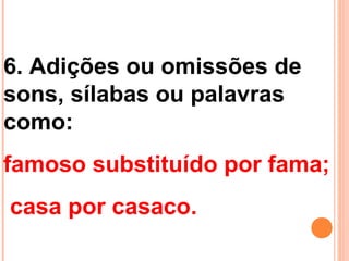 6. Adições ou omissões de
sons, sílabas ou palavras
como:
famoso substituído por fama;
casa por casaco.
 