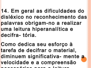 14. Em geral as dificuldades do
disléxico no reconhecimento das
palavras obrigam-no a realizar
uma leitura hiperanalítica e
decifra- tória.
Como dedica seu esforço à
tarefa de decifrar o material,
diminuem significativa- mente a
velocidade e a compreensão
 