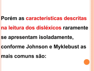 Porém as características descritas
na leitura dos disléxicos raramente
se apresentam isoladamente,
conforme Johnson e Myklebust as
mais comuns são:
 