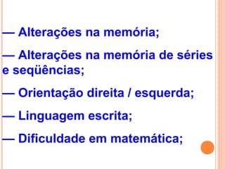 — Alterações na memória;
— Alterações na memória de séries
e seqüências;
— Orientação direita / esquerda;
— Linguagem escrita;
— Dificuldade em matemática;
 