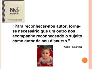 “Para reconhecer-nos autor, torna-
se necessário que um outro nos
acompanhe reconhecendo o sujeito
como autor de seu discurso.”
Alícia Fernández
 