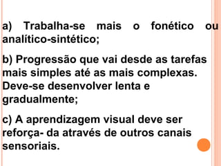 a) Trabalha-se mais o fonético ou
analítico-sintético;
b) Progressão que vai desde as tarefas
mais simples até as mais complexas.
Deve-se desenvolver lenta e
gradualmente;
c) A aprendizagem visual deve ser
reforça- da através de outros canais
sensoriais.
 